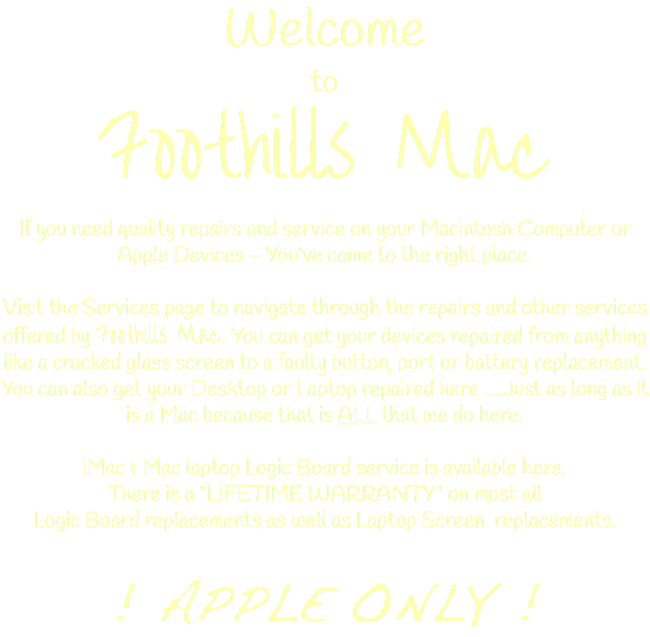 Welcome to Foothills Mac If you need quality repairs and service on your Macintosh Computer or Apple Devices - You've come to the right place. Visit the Services page to navigate through the repairs and other services offered by Foothills Mac. You can get your devices repaired from anything like a cracked glass screen to a faulty button, port or battery replacement. You can also get your Desktop or Laptop repaired here ....Just as long as it is a Mac because that is ALL that we do here. iMac & Mac laptop Logic Board service is available here. There is a "LIFETIME WARRANTY" on most all Logic Board replacements as well as Laptop Screen replacements. ! APPLE ONLY !